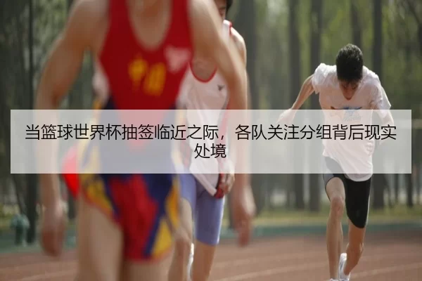 当篮球世界杯抽签临近之际，各队关注分组背后现实处境