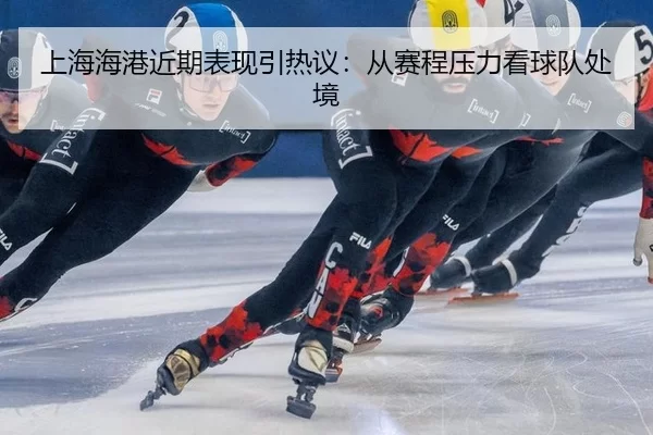 上海海港近期表现引热议：从赛程压力看球队处境