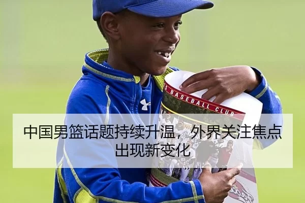 中国男篮话题持续升温，外界关注焦点出现新变化